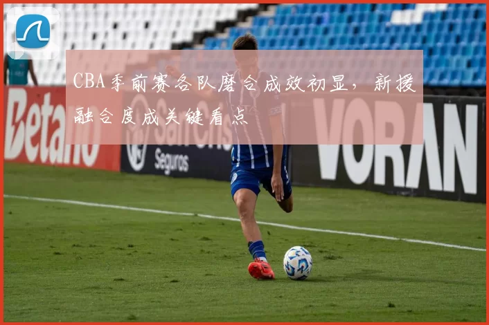 CBA季前赛各队磨合成效初显，新援融合度成关键看点